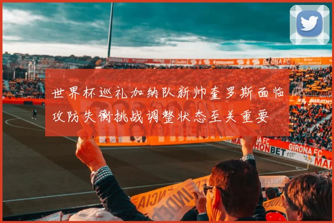 世界杯巡礼加纳队新帅奎罗斯面临攻防失衡挑战调整状态至关重要