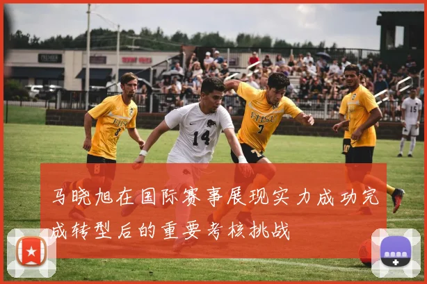 马晓旭在国际赛事展现实力成功完成转型后的重要考核挑战