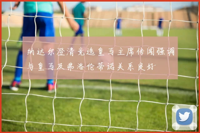 纳达尔澄清竞选皇马主席传闻强调与皇马及弗洛伦蒂诺关系良好