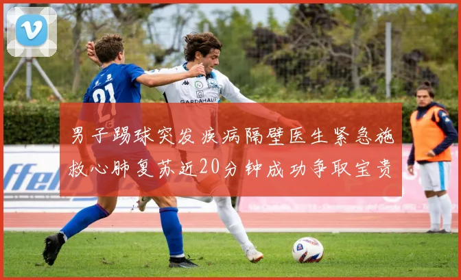 男子踢球突发疾病隔壁医生紧急施救心肺复苏近20分钟成功争取宝贵时间