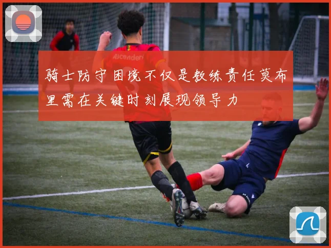 骑士防守困境不仅是教练责任莫布里需在关键时刻展现领导力