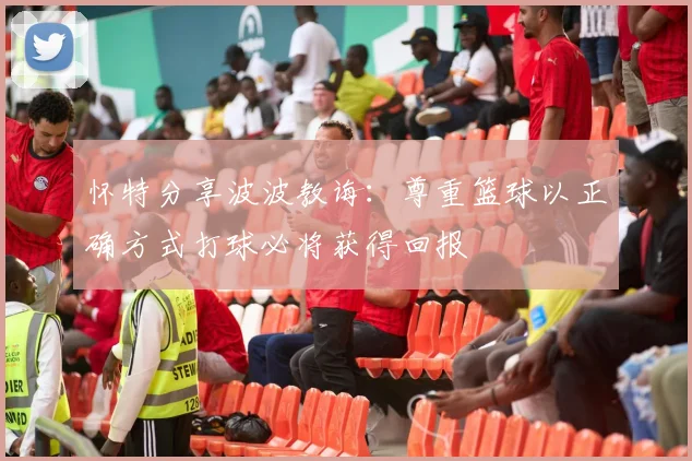 怀特分享波波教诲：尊重篮球以正确方式打球必将获得回报