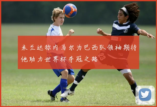 米兰达称内马尔为巴西队领袖期待他助力世界杯夺冠之路