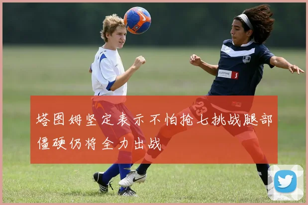 塔图姆坚定表示不怕抢七挑战腿部僵硬仍将全力出战