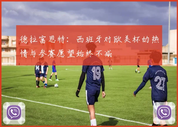 德拉富恩特：西班牙对欧美杯的热情与参赛愿望始终不减
