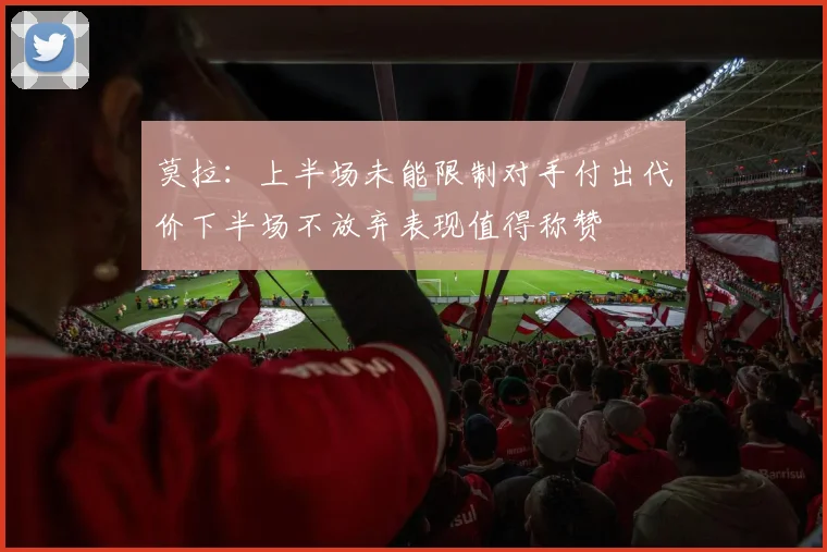 莫拉：上半场未能限制对手付出代价下半场不放弃表现值得称赞