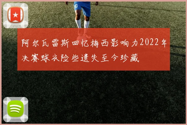 阿尔瓦雷斯回忆梅西影响力2022年决赛球衣险些遗失至今珍藏
