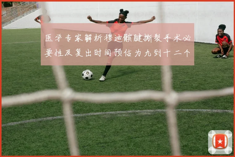 医学专家解析穆迪髌腱撕裂手术必要性及复出时间预估为九到十二个月