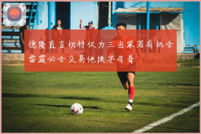 德隆直言切特仅为三当家若有机会雷霆必会交易他换字母哥