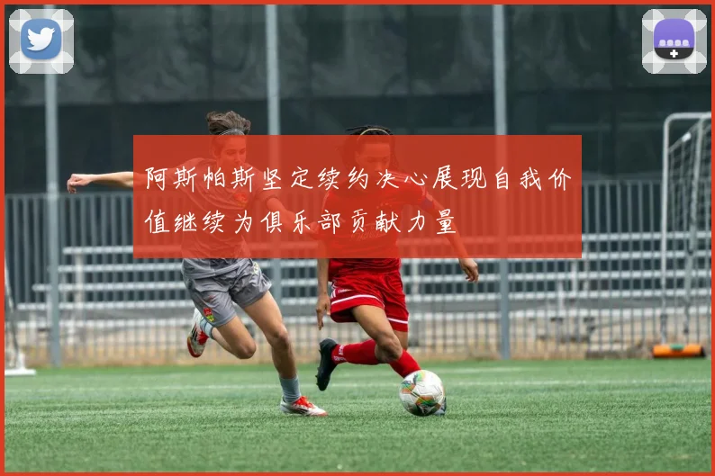 阿斯帕斯坚定续约决心展现自我价值继续为俱乐部贡献力量