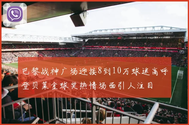 巴黎战神广场迎接8到10万球迷高呼登贝莱金球奖热情场面引人注目