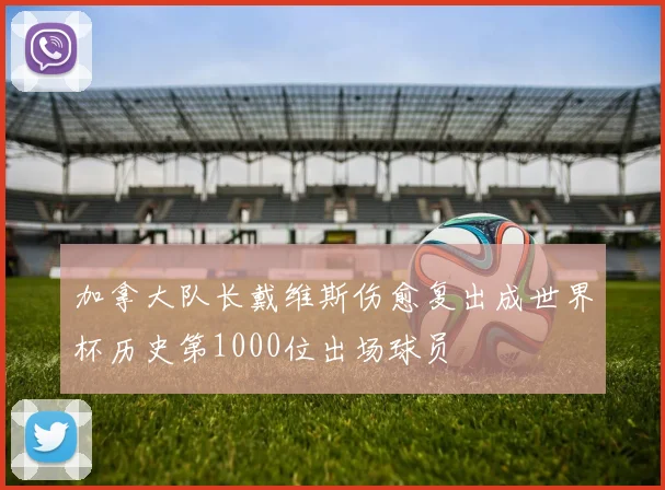 加拿大队长戴维斯伤愈复出成世界杯历史第1000位出场球员