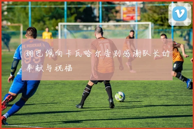 姆巴佩向卡瓦哈尔告别感谢队长的奉献与祝福
