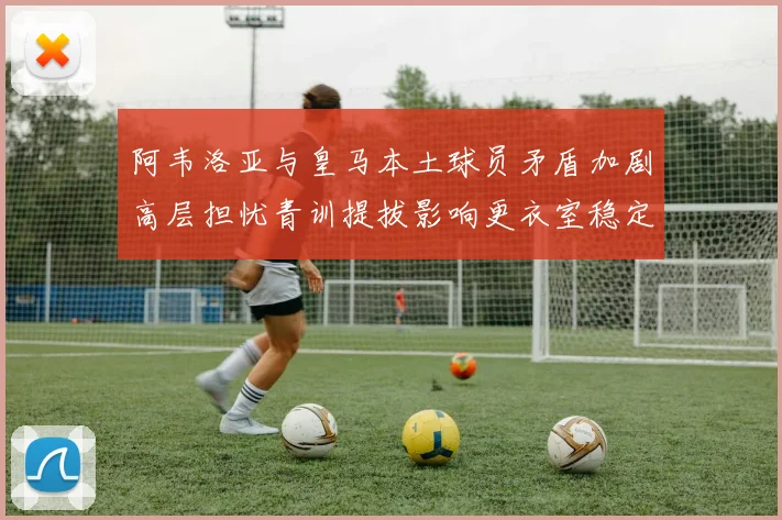 阿韦洛亚与皇马本土球员矛盾加剧高层担忧青训提拔影响更衣室稳定