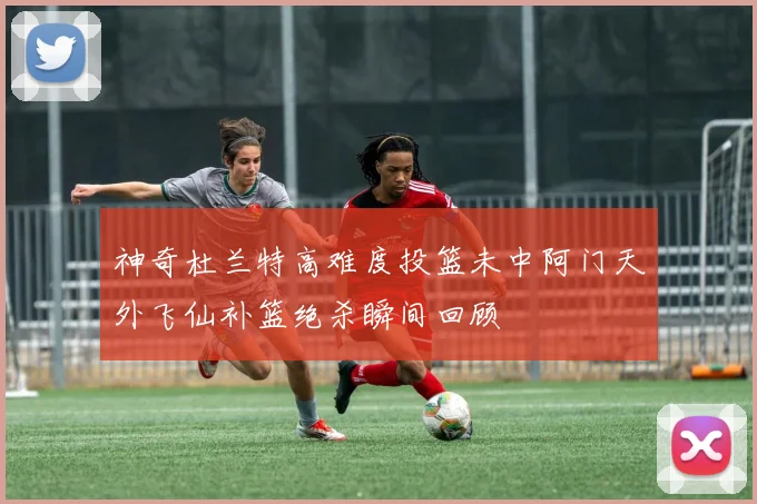 神奇杜兰特高难度投篮未中阿门天外飞仙补篮绝杀瞬间回顾