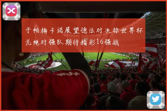 于帕梅卡诺展望德法对决称世界杯无绝对强队期待精彩16强战