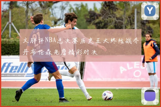 文胖评NBA总决赛历史五大终结战乔丹布伦森老詹精彩对决
