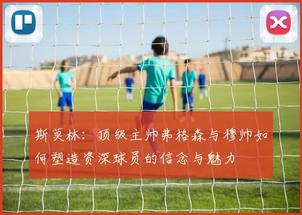斯莫林：顶级主帅弗格森与穆帅如何塑造资深球员的信念与魅力